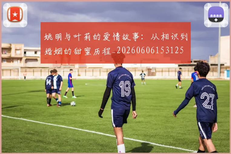 姚明与叶莉的爱情故事：从相识到婚姻的甜蜜历程_20260606153125