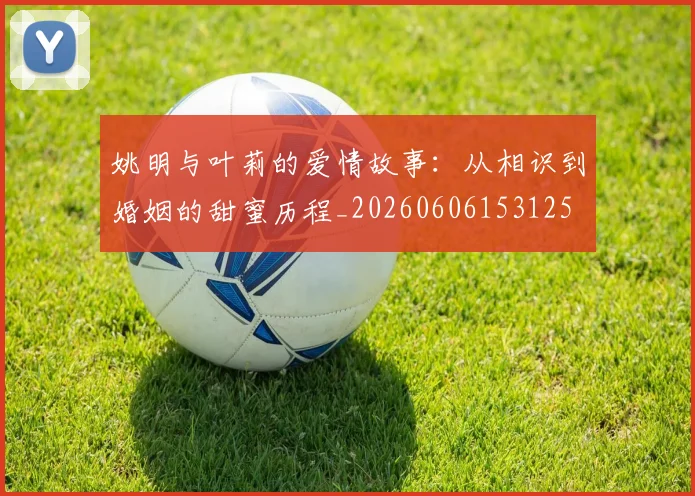 姚明与叶莉的爱情故事:从相识到婚姻的甜蜜历程_20260606153125