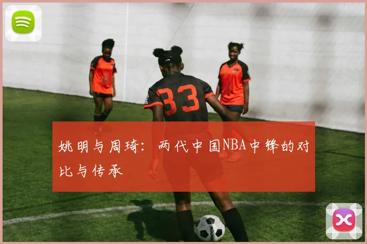 姚明与周琦:两代中国NBA中锋的对比与传承