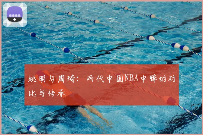 姚明与周琦:两代中国NBA中锋的对比与传承