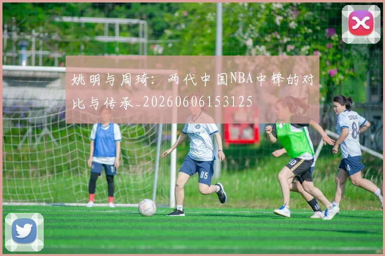 姚明与周琦:两代中国NBA中锋的对比与传承_20260606153125